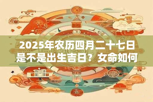 2025年农历四月二十七日是不是出生吉日？女命如何？