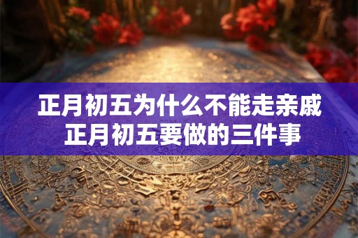 正月初五为什么不能走亲戚 正月初五要做的三件事