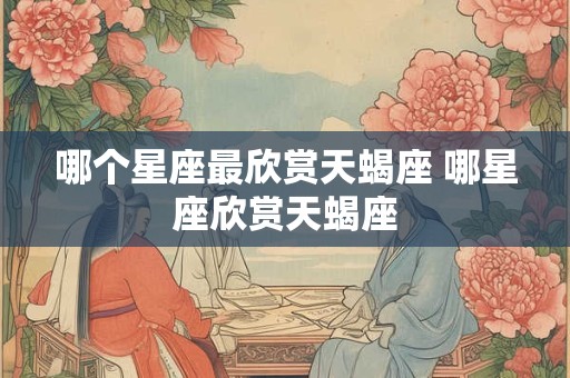 哪个星座最欣赏天蝎座 哪星座欣赏天蝎座
