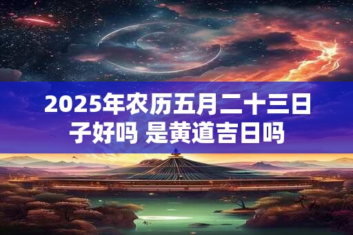 2025年农历五月二十三日子好吗 是黄道吉日吗 2025年农历五月二十三日子好吗 是黄道吉日吗