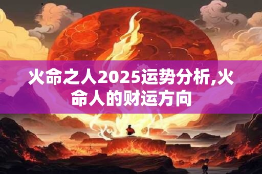 火命之人2025运势分析,火命人的财运方向 火命之人2025运势分析,火命人的财运方向