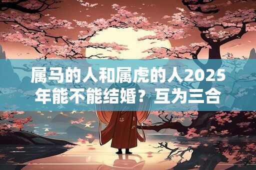 属马的人和属虎的人2025年能不能结婚？互为三合