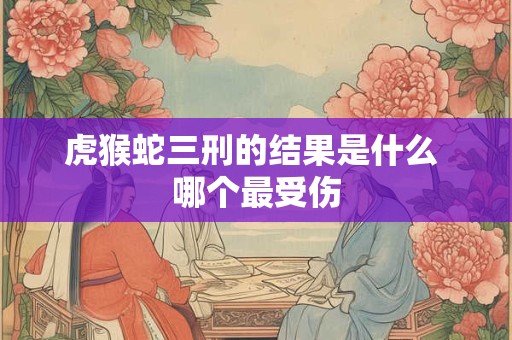 虎猴蛇三刑的结果是什么 哪个最受伤