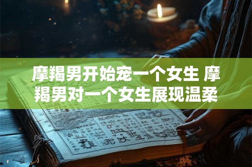 摩羯男开始宠一个女生 摩羯男对一个女生展现温柔