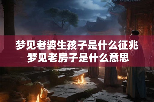 梦见老婆生孩子是什么征兆 梦见老房子是什么意思