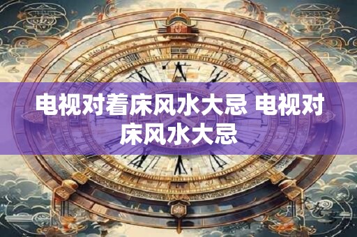 电视对着床风水大忌 电视对床风水大忌