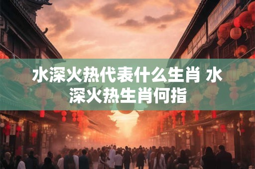 水深火热代表什么生肖 水深火热生肖何指