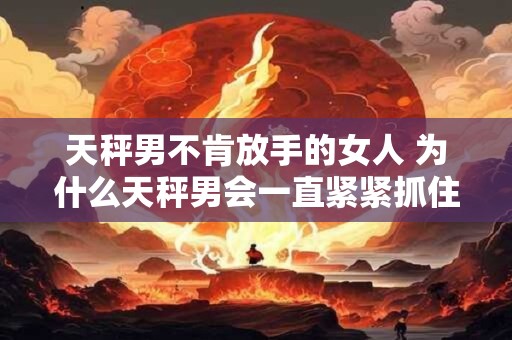 天秤男不肯放手的女人 为什么天秤男会一直紧紧抓住不肯放手的女人