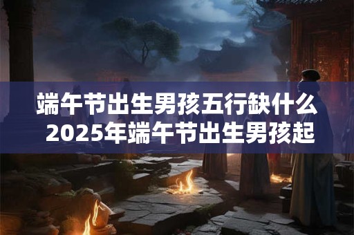 端午节出生男孩五行缺什么 2025年端午节出生男孩起名