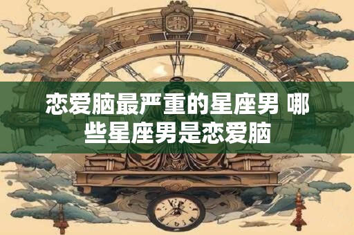 恋爱脑最严重的星座男 哪些星座男是恋爱脑