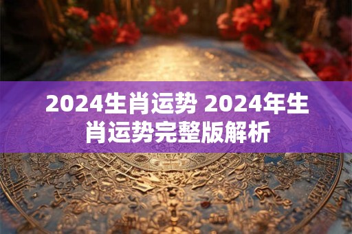 2024生肖运势 2024年生肖运势完整版解析