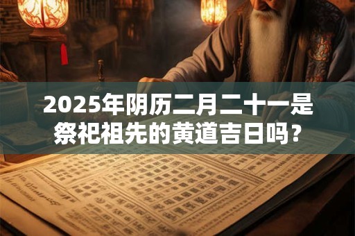 2025年阴历二月二十一是祭祀祖先的黄道吉日吗？