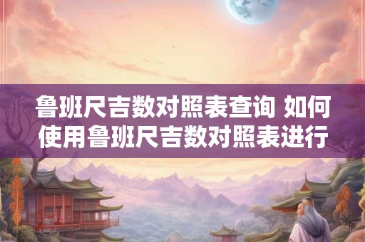 鲁班尺吉数对照表查询 如何使用鲁班尺吉数对照表进行查询