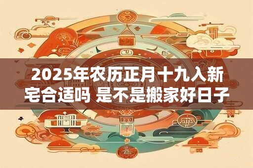 2025年农历正月十九入新宅合适吗 是不是搬家好日子