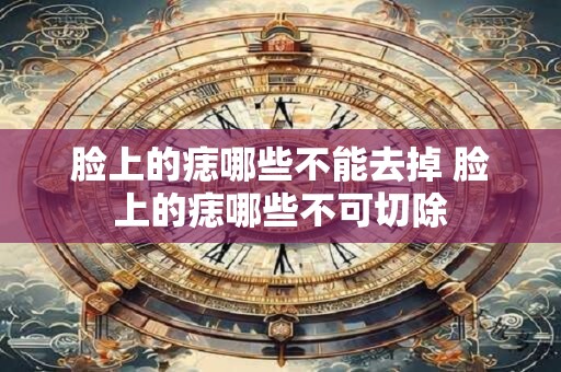 脸上的痣哪些不能去掉 脸上的痣哪些不可切除