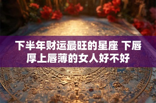 下半年财运最旺的星座 下唇厚上唇薄的女人好不好