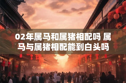 02年属马和属猪相配吗 属马与属猪相配能到白头吗