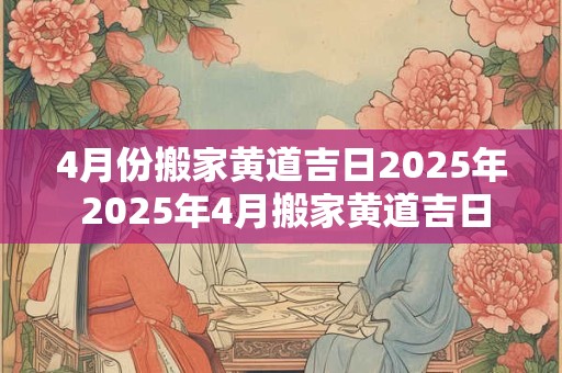 4月份搬家黄道吉日2025年 2025年4月搬家黄道吉日