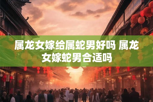 属龙女嫁给属蛇男好吗 属龙女嫁蛇男合适吗