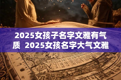 2025女孩子名字文雅有气质  2025女孩名字大气文雅的有哪些