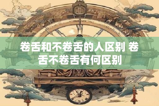 卷舌和不卷舌的人区别 卷舌不卷舌有何区别