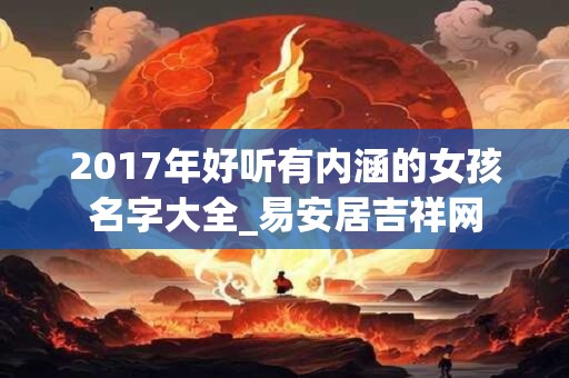 2017年好听有内涵的女孩名字大全_易安居吉祥网 2017年好听有内涵的女孩名字大全_易安居吉祥网