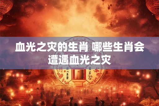血光之灾的生肖 哪些生肖会遭遇血光之灾