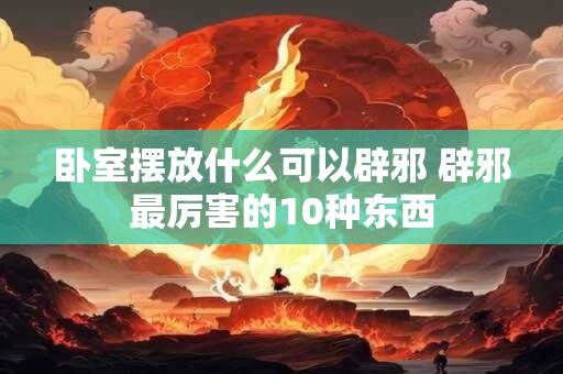 卧室摆放什么可以辟邪 辟邪最厉害的10种东西