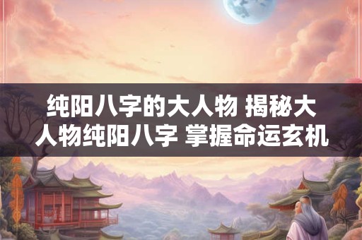 纯阳八字的大人物 揭秘大人物纯阳八字 掌握命运玄机！
