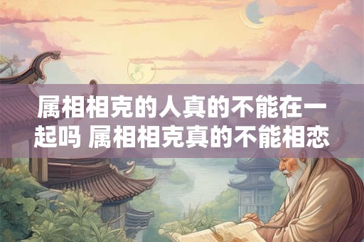 属相相克的人真的不能在一起吗 属相相克真的不能相恋