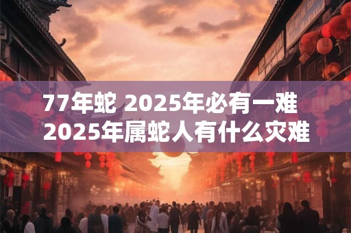 77年蛇 2025年必有一难  2025年属蛇人有什么灾难