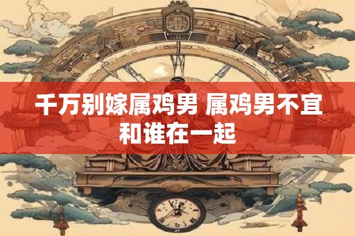 千万别嫁属鸡男 属鸡男不宜和谁在一起