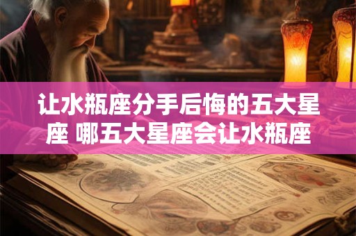 让水瓶座分手后悔的五大星座 哪五大星座会让水瓶座分手后悔