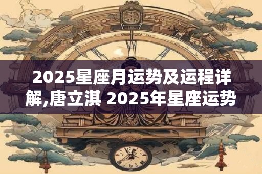 2025星座月运势及运程详解,唐立淇 2025年星座运势