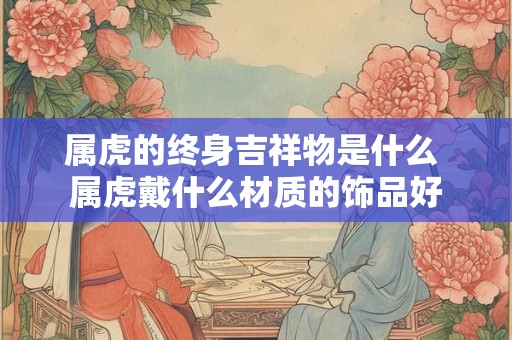 属虎的终身吉祥物是什么 属虎戴什么材质的饰品好