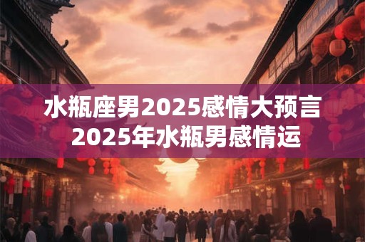 水瓶座男2025感情大预言 2025年水瓶男感情运