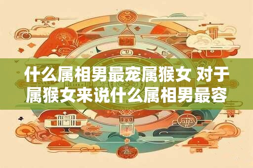 什么属相男最宠属猴女 对于属猴女来说什么属相男最容易宠她