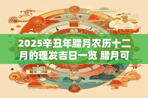 2025辛丑年腊月农历十二月的理发吉日一览 腊月可不可以理发