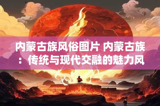 内蒙古族风俗图片 内蒙古族：传统与现代交融的魅力风情画卷