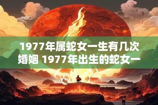 1977年属蛇女一生有几次婚姻 1977年出生的蛇女一生中会经历几次婚姻 1977年属蛇女一生有几次婚姻 1977年出生的蛇女一生中会经历几次婚姻