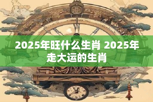 2025年旺什么生肖 2025年走大运的生肖 2025年旺什么生肖 2025年走大运的生肖