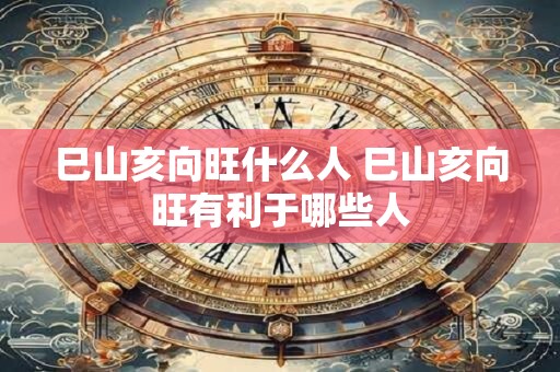 巳山亥向旺什么人 巳山亥向旺有利于哪些人