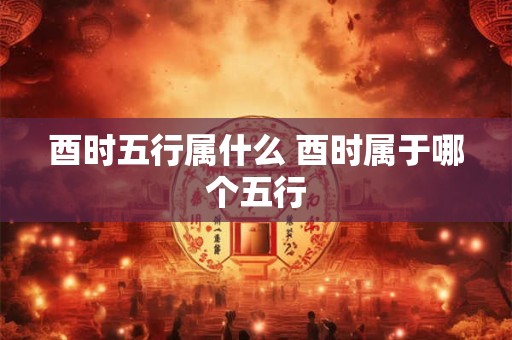 酉时五行属什么 酉时属于哪个五行
