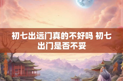 初七出远门真的不好吗 初七出门是否不妥