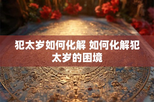 犯太岁如何化解 如何化解犯太岁的困境
