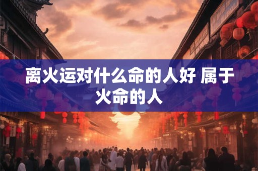 离火运对什么命的人好 属于火命的人
