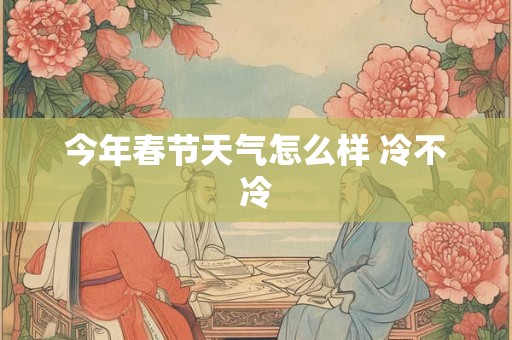 今年春节天气怎么样 冷不冷