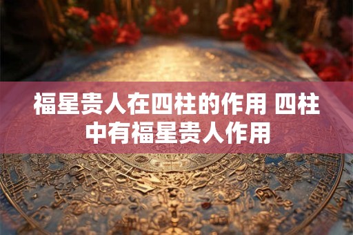 福星贵人在四柱的作用 四柱中有福星贵人作用