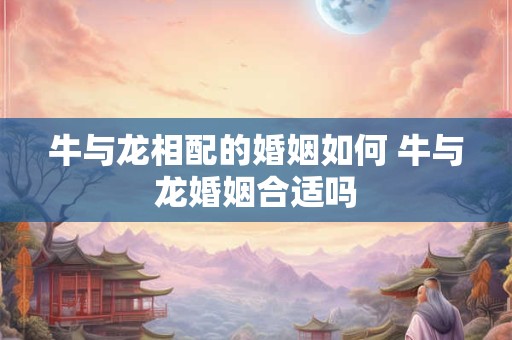 牛与龙相配的婚姻如何 牛与龙婚姻合适吗