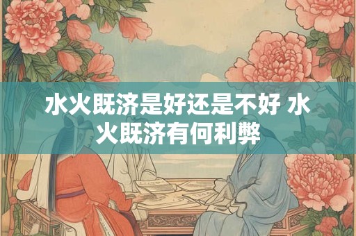 水火既济是好还是不好 水火既济有何利弊 水火既济是好还是不好 水火既济有何利弊